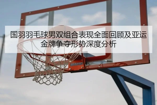 国羽羽毛球男双组合表现全面回顾及亚运金牌争夺形势深度分析